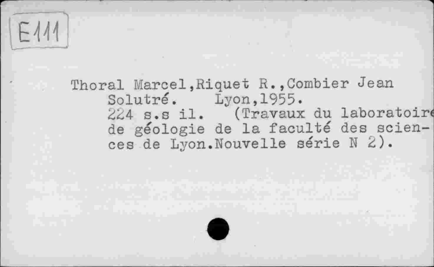 ﻿ЕМ
___- , „
Thoral Marcel,Riquet R.,Combier Jean.
Solutré.	Lyon,1955.
224 s.s il. (Travaux du laboratoir de géologie de la faculté des sciences de Lyon.Nouvelle série N 2).